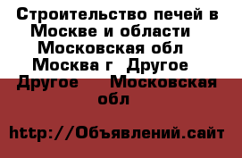 Строительство печей в Москве и области - Московская обл., Москва г. Другое » Другое   . Московская обл.